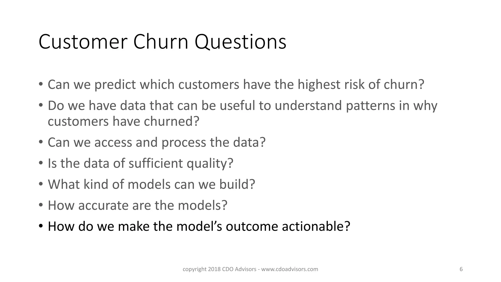 Customer Churn Questions
• Can we predict which customers have the highest risk of churn?
• Do we have data that can be useful to understand patterns in why
customers have churned?
• Can we access and process the data?
• Is the data of sufficient quality?
• What kind of models can we build?
• How accurate are the models?
• How do we make the model’s outcome actionable?
copyright 2018 CDO Advisors - www.cdoadvisors.com 6
 