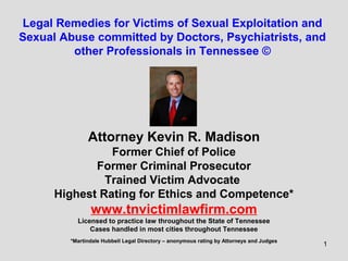 1
Legal Remedies for Victims of Sexual Exploitation and
Sexual Abuse committed by Doctors, Psychiatrists, and
other Professionals in Tennessee ©
Attorney Kevin R. Madison
Former Chief of Police
Former Criminal Prosecutor
Trained Victim Advocate
Highest Rating for Ethics and Competence*
www.tnvictimlawfirm.com
Licensed to practice law throughout the State of Tennessee
Cases handled in most cities throughout Tennessee
*Martindale Hubbell Legal Directory – anonymous rating by Attorneys and Judges
 