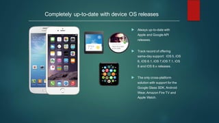 Completely up-to-date with device OS releases
u Always up-to-date with
Apple and Google API
releases.
u Track record of offering
same-day support: iOS 5, iOS
6, iOS 6.1, iOS 7,iOS 7.1, iOS
8 and iOS 8.x releases.
u The only cross-platform
solution with support for the
Google Glass SDK, Android
Wear, Amazon Fire TV and
Apple Watch.
 