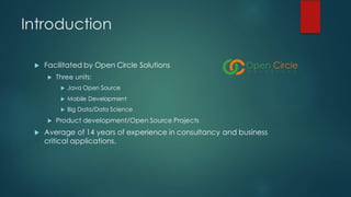 Introduction
u Facilitated by Open Circle Solutions
u Three units:
u Java Open Source
u Mobile Development
u Big Data/Data Science
u Product development/Open Source Projects
u Average of 14 years of experience in consultancy and business
critical applications.
 