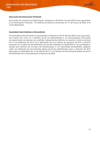 25
DIVULGAÇÃO DOS RESULTADOS
1T20
Aprovação das Informações Trimestrais
Na reunião do Conselho de Administração, realizada no dia 08 de maio de 2020, foram aprovadas:
(i) as Informações Trimestrais – ITR relativas ao exercício encerrado em 31 de março de 2020; e (ii)
outras disposições.
Assembleia Geral Ordinária e Extraordinária
Na Assembleia Geral Ordinária e Extraordinária, realizada em 09 de abril de 2020, foram aprovados,
por maioria dos votos: (i) o relatório anual da administração e as demonstrações financeiras
acompanhadas do parecer dos auditores independentes relativas ao exercício social encerrado
em 31 de dezembro de 2019; (ii) a destinação do lucro líquido do exercício de 2019, conforme
proposta do Conselho de Administração em reunião realizada em 06/03/2020; e, (iii) quantidade e
eleição dos membros do Conselho de Administração; e, em assembleia extraordinária, deliberar
sobre: (iv) alteração da remuneração global anual da administração para o exercício de 2019
aprovada na Assembleia de 18 de abril de 2019; e, (v) fixação da remuneração global anual da
administração da Companhia para o exercício de 2020.
 