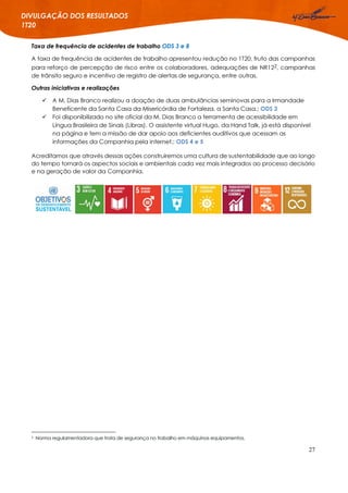 27
DIVULGAÇÃO DOS RESULTADOS
1T20
Taxa de frequência de acidentes de trabalho ODS 3 e 8
A taxa de frequência de acidentes de trabalho apresentou redução no 1T20, fruto das campanhas
para reforço de percepção de risco entre os colaboradores, adequações de NR122, campanhas
de trânsito seguro e incentivo de registro de alertas de segurança, entre outras.
Outras iniciativas e realizações
 A M. Dias Branco realizou a doação de duas ambulâncias seminovas para a Irmandade
Beneficente da Santa Casa da Misericórdia de Fortaleza, a Santa Casa.; ODS 3
 Foi disponibilizado no site oficial da M. Dias Branco a ferramenta de acessibilidade em
Língua Brasileira de Sinais (Libras). O assistente virtual Hugo, da Hand Talk, já está disponível
na página e tem a missão de dar apoio aos deficientes auditivos que acessam as
informações da Companhia pela internet.; ODS 4 e 5
Acreditamos que através dessas ações construiremos uma cultura de sustentabilidade que ao longo
do tempo tornará os aspectos sociais e ambientais cada vez mais integrados ao processo decisório
e na geração de valor da Companhia.
2 Norma regulamentadora que trata de segurança no trabalho em máquinas equipamentos.
 