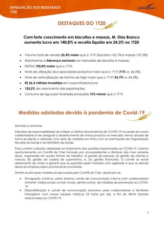 3
DIVULGAÇÃO DOS RESULTADOS
1T20
DESTAQUES DO 1T20
Com forte crescimento em biscoitos e massas, M. Dias Branco
aumenta lucro em 140,8% e receita líquida em 24,3% no 1T20
 Volume total de vendas 22,4% maior que o 1T19 (biscoitos +25,1% e massas +27,3%);
 Mantivemos a liderança nacional nos mercados de biscoitos e massas;
 EBITDA 103,8% maior que o 1T19;
 Nível de utilização da capacidade produtiva maior que o 1T19 (71% vs. 66,5%);
 Nível de verticalização de farinha de trigo maior que o 1T19 (96,7% vs. 84,2%);
 R$ 56,3 milhões investidos em nossa infraestrutura;
 103,2% de crescimento das exportações;
 Consumo de água por tonelada produzida 15% menor que o 1T19.
Medidas adotadas devido à pandemia de Covid-19
Senhores e senhoras,
Imbuídos da responsabilidade de mitigar os efeitos da pandemia de COVID-19 na saúde de nossos
colaboradores e de assegurar o abastecimento de nossos produtos no mercado, temos atuado de
forma prudente e adotado uma série de medidas em linha com as orientações da Organização
Mundial da Saúde e do Ministério da Saúde.
Para conferir a devida celeridade ao tratamento das questões relacionadas ao COVID-19, criamos
oportunamente um Comitê de Crise formado por vice-presidentes e diretores das mais variadas
áreas, organizado em quatro frentes de trabalho: (i) gestão de pessoas; (ii) gestão de clientes e
marcas; (iii) gestão da cadeia de suprimentos; e, (iv) gestão financeira. O comitê se reúne
diariamente de modo a garantir que as questões sejam tratadas com agilidade e que as demais
áreas da empresa sejam prontamente envolvidas.
Dentre as principais medidas já aprovadas pelo Comitê de Crise, destacam-se:
 Divulgação contínua, pelos diversos canais de comunicação interna com colaboradores
(intranet, mídias sociais, e-mail, murais, dentre outros), de medidas de prevenção ao COVID-
19;
 Disponibilização e canais de comunicação exclusivos para colaboradores e familiares
interagirem com nossas equipes médicas 24 horas por dia, a fim de dirimir dúvidas
relacionadas ao COVID-19;
 