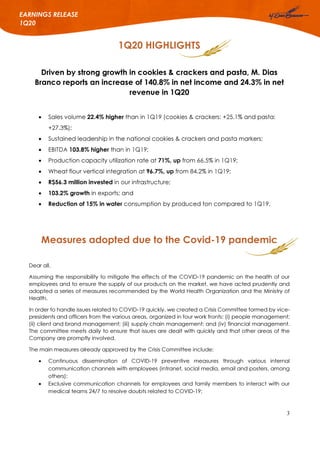 3
EARNINGS RELEASE
1Q20
1Q20 HIGHLIGHTS
Driven by strong growth in cookies & crackers and pasta, M. Dias
Branco reports an increase of 140.8% in net income and 24.3% in net
revenue in 1Q20
 Sales volume 22.4% higher than in 1Q19 (cookies & crackers: +25.1% and pasta:
+27.3%);
 Sustained leadership in the national cookies & crackers and pasta markers;
 EBITDA 103.8% higher than in 1Q19;
 Production capacity utilization rate at 71%, up from 66.5% in 1Q19;
 Wheat flour vertical integration at 96.7%, up from 84.2% in 1Q19;
 R$56.3 million invested in our infrastructure;
 103.2% growth in exports; and
 Reduction of 15% in water consumption by produced ton compared to 1Q19.
Measures adopted due to the Covid-19 pandemic
Dear all,
Assuming the responsibility to mitigate the effects of the COVID-19 pandemic on the health of our
employees and to ensure the supply of our products on the market, we have acted prudently and
adopted a series of measures recommended by the World Health Organization and the Ministry of
Health.
In order to handle issues related to COVID-19 quickly, we created a Crisis Committee formed by vice-
presidents and officers from the various areas, organized in four work fronts: (i) people management;
(ii) client and brand management; (iii) supply chain management; and (iv) financial management.
The committee meets daily to ensure that issues are dealt with quickly and that other areas of the
Company are promptly involved.
The main measures already approved by the Crisis Committee include:
 Continuous dissemination of COVID-19 preventive measures through various internal
communication channels with employees (intranet, social media, email and posters, among
others);
 Exclusive communication channels for employees and family members to interact with our
medical teams 24/7 to resolve doubts related to COVID-19;
 