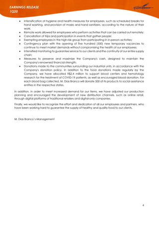 4
EARNINGS RELEASE
1Q20
 Intensification of hygiene and health measures for employees, such as scheduled breaks for
hand washing, and provision of masks and hand sanitizers, according to the nature of their
work;
 Remote work allowed for employees who perform activities that can be carried out remotely;
 Cancellation of trips and participation in events that gather people;
 Exempting employees in the high-risk group from participating in in-person activities;
 Contingency plan with the opening of five hundred (500) new temporary vacancies to
continue to meet market demands without compromising the health of our employees;
 Intensified monitoring to guarantee service to our clients and the continuity of our entire supply
chain;
 Measures to preserve and maximize the Company's cash, designed to maintain the
Company's renowned financial strength;
 Donations made to the communities surrounding our industrial units, in accordance with the
Company's donation policy. In addition to the food donations made regularly by the
Company, we have allocated R$2.4 million to support blood centers and hematology
research for the treatment of COVID-19 patients, as well as encouraged blood donation. For
each blood bag collected, M. Dias Branco will donate 500 of its products to social assistance
entities in the respective states.
In addition, in order to meet increased demand for our items, we have adjusted our production
planning and encouraged the development of new distribution channels, such as online retail,
through digital platforms of traditional retailers and digital-only companies.
Finally, we would like to recognize the effort and dedication of all our employees and partners, who
have been working hard to guarantee the supply of healthy and quality food to our clients.
M. Dias Branco’s Management
 