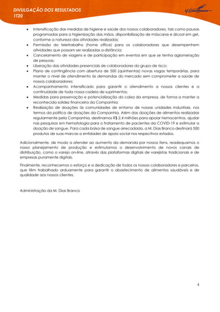 4
DIVULGAÇÃO DOS RESULTADOS
1T20
 Intensificação das medidas de higiene e saúde dos nossos colaboradores, tais como pausas
programadas para a higienização das mãos, disponibilização de máscaras e álcool em gel,
conforme a natureza das atividades realizadas;
 Permissão do teletrabalho (home office) para os colaboradores que desempenhem
atividades que possam ser realizadas a distância;
 Cancelamento de viagens e de participação em eventos em que se tenha aglomeração
de pessoas;
 Liberação das atividades presenciais de colaboradores do grupo de risco;
 Plano de contingência com abertura de 500 (quinhentas) novas vagas temporárias, para
manter o nível de atendimento às demandas do mercado sem comprometer a saúde de
nossos colaboradores;
 Acompanhamento intensificado para garantir o atendimento a nossos clientes e a
continuidade de toda nossa cadeia de suprimentos;
 Medidas para preservação e potencialização do caixa da empresa, de forma a manter a
reconhecida solidez financeira da Companhia;
 Realização de doações às comunidades de entorno de nossas unidades industriais, nos
termos da política de doações da Companhia. Além das doações de alimentos realizadas
regularmente pela Companhia, destinamos R$ 2,4 milhões para apoiar hemocentros, ajudar
nas pesquisas em hematologia para o tratamento de pacientes da COVID-19 e estimular a
doação de sangue. Para cada bolsa de sangue arrecadada, a M. Dias Branco destinará 500
produtos de suas marcas a entidades de apoio social nos respectivos estados.
Adicionalmente, de modo a atender ao aumento da demanda por nossos itens, readequamos o
nosso planejamento de produção e estimulamos o desenvolvimento de novos canais de
distribuição, como o varejo on-line, através das plataformas digitais de varejistas tradicionais e de
empresas puramente digitais.
Finalmente, reconhecemos o esforço e a dedicação de todos os nossos colaboradores e parceiros,
que têm trabalhado arduamente para garantir o abastecimento de alimentos saudáveis e de
qualidade aos nossos clientes.
Administração da M. Dias Branco
 
