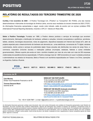 3T20
RELATÓRIO DE RESULTADOS
1POSITIVO TECNOLOGIA S.A. RELATÓRIO DE RESULTADOS 3T20
RELATÓRIO DE RESULTADOS DO TERCEIRO TRIMESTRE DE 2020
Curitiba, 9 de novembro de 2020 – A Positivo Tecnologia S.A. (“Positivo” ou “Companhia”; B3: POSI3), uma das maiores
desenvolvedoras e fabricantes de tecnologia da América Latina, anuncia seus resultados do terceiro trimestre de 2020 (“3T20”).
As informações financeiras apresentadas a seguir, exceto onde indicado, estão de acordo com as normas contábeis IFRS
(International Financial Reporting Standards), incluindo o CPC 21. Valores em Reais (R$).
Sobre a Positivo Tecnologia. Fundada em 1989, a Positivo oferece produtos e serviços de tecnologia que envolvem
desenvolvimento, fabricação e distribuição de hardware, software e soluções, incluindo computadores e periféricos, servidores,
tablets, celulares, tecnologias educacionais, meios de pagamento, dispositivos baseados em Internet das Coisas (IoT), além de
projetos especiais para o desenvolvimento de hardware sob demanda (ex.: urnas eletrônicas, conversores de TV digital, celulares
customizados, dentre outros) e serviços de publicidade digital. Essas soluções são distribuídas nos canais de varejo físico, e-
commerce, corporativo (incluindo escolas) e instituições públicas (municipais, estaduais, federais e outras entidades
governamentais). Oferece suporte pós-venda em todo o território brasileiro por meio de uma rede com mais de 250 empresas
credenciadas de assistência técnica especializada. A Positivo emprega mais de 1.800 funcionários em suas 3 unidades produtivas
e administrativas nos estados do Amazonas, Bahia e Paraná e em escritórios especializados em Taiwan e na China, operações
na Argentina, Quênia e Ruanda.
IBrA B3 IGCT B3 IGCX B3 IGC-NM B3 INDX B3 ITAG B3 SMLL B3
As informações financeiras gerenciais contidas neste documento, bem como outras informações não contábeis da Companhia apresentadas neste Relatório de
Resultados, não foram revisadas pelos auditores independentes. Algumas das afirmações aqui contidas se baseiam nas hipóteses e perspectivas atuais da
administração da Companhia que poderiam ocasionar variações materiais entre os resultados, performance e eventos futuros. Os resultados reais, desempenho e
eventos podem diferir significativamente daqueles expressos ou implicados por essas afirmações, como um resultado de diversos fatores, tais como condições
gerais e econômicas no Brasil e outros países; níveis de taxa de juros e de câmbio, mudanças em leis e regulamentos e fatores competitivos gerais (em bases
global, regional ou nacional).
Contatos de RI
Caio Moraes
Diretor Vice-Presidente Financeiro e de RI
Thomas Demaret Black
Gerente de RI
Tel.: +55 41 3239 7887 | e-mail: ri@positivo.com.br | ri.positivotecnologia.com.br
WEBCAST EM PORTUGUÊS
10 de novembro de 2020, terça-feira
10:30 AM BR | 9:30 AM US ET
Link:https://webcastlite.mziq.com/cover.html?webcastId=a1a
50cb7-1dcb-4d58-97f7-abcdf9a9dbe9
WEBCAST EM INGLÊS (tradução simultânea)
10 de novembro de 2020, terça-feira
10:30 AM BR | 9:30 AM US ET
Link:https://webcastlite.mziq.com/cover.html?webcastId=047
5db78-d379-4483-8b14-132a9c877859
 
