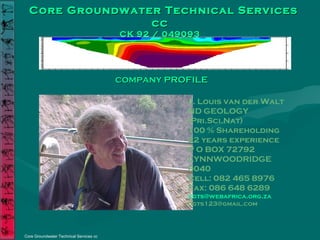 Core Groundwater Technical ServicesCore Groundwater Technical Services
cccc
CK 92 / 049093CK 92 / 049093
Core Groundwater Technical Services cc
COMPANYCOMPANY PROFILEPROFILE
J. Louis van der Walt
ND GEOLOGY
(Pri.Sci.Nat)
100 % Shareholding
22 years experience
P O BOX 72792
LYNNWOODRIDGE
0040
Cell: 082 465 8976
Fax: 086 648 6289
cgts@webafrica.org.za
cgts123@gmail.com
 