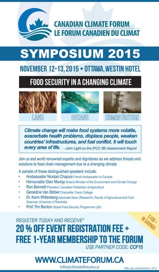 WWW.CLIMATEFORUM.CA
NOVEMBER 12-13,2015 • OTTAWA,WESTIN HOTEL
FOOD SECURITY INA CHANGING CLIMATE
SYMPOSIUM 2015
Join us and world renowned experts and dignitaries as we address threats and
solutions to food chain management due to a changing climate.
A sample of these distinguished speakers include:
• Ambassador Nicolas ChapuisFrench Ambassador to Canada
• Honourable Glen Murray Ontario Minister of the Environment and Climate Change
• Ron Bonnett President, Canadian Federation of Agriculture
• Geraldine Van BibberChancellor,Yukon College
• Dr. Karin Wittenberg Associate Dean (Research), Faculty of Agricultural and Food
Sciences, University of Manitoba
• Prof.Tim Benton Global Food Security Programme (UK)
REGISTER TODAY AND RECEIVE*
FREE 1-YEAR MEMBERSHIP TO THE FORUM
LAND OCEANS HUMANFACTORS
info@climateforum.ca
USE PARTNER CODE: CCF15
Climate change will make food systems more volatile,
exacerbate health problems, displace people, weaken
countries’ infrastructures, and fuel conflict. It will touch
every area of life. - John Light on the IPCC 5th Assessment Report
20 % OFF EVENT REGISTRATION FEE +
*Offer valid until November 9, 2015
$100+
INSAVINGS
 