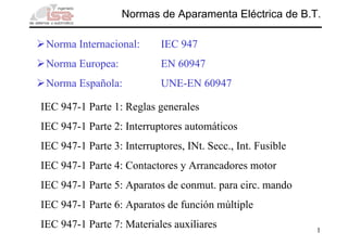 Normas de Aparamenta Eléctrica de B.T.

 Norma Internacional:       IEC 947
 Norma Europea:             EN 60947
 Norma Española:            UNE-EN 60947

IEC 947-1 Parte 1: Reglas generales
IEC 947-1 Parte 2: Interruptores automáticos
IEC 947-1 Parte 3: Interruptores, INt. Secc., Int. Fusible
IEC 947-1 Parte 4: Contactores y Arrancadores motor
IEC 947-1 Parte 5: Aparatos de conmut. para circ. mando
IEC 947-1 Parte 6: Aparatos de función múltiple
IEC 947-1 Parte 7: Materiales auxiliares                     1
 