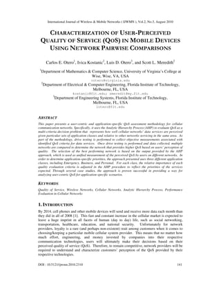 International Journal of Wireless & Mobile Networks ( IJWMN ), Vol.2, No.3, August 2010
DOI : 10.5121/ijwmn.2010.2310 141
CHARACTERIZATION OF USER-PERCEIVED
QUALITY OF SERVICE (QOS) IN MOBILE DEVICES
USING NETWORK PAIRWISE COMPARISONS
Carlos E. Otero1
, Ivica Kostanic2
, Luis D. Otero3
, and Scott L. Meredith2
1
Department of Mathematics & Computer Science, University of Virginia’s College at
Wise, Wise, VA, USA
cotero@virginia.edu
2
Department of Electrical & Computer Engineering, Florida Institute of Technology,
Melbourne, FL, USA
kostanic@fit.edu; smeredit@my.fit.edu
3
Department of Engineering Systems, Florida Institute of Technology,
Melbourne, FL, USA
lotero@fit.edu
ABSTRACT
This paper presents a user-centric and application-specific QoS assessment methodology for cellular
communication networks. Specifically, it uses the Analytic Hierarchy Process (AHP) to evaluate QoS as a
multi-criteria decision problem that represents how well cellular networks’ data services are perceived
given particular sets of application classes and relative to other networks servicing in the same area. As
part of the methodology, drive testing is performed to collect objective measurements associated with
identified QoS criteria for data services. Once drive testing is performed and data collected, multiple
networks are compared to determine the network that provides higher QoS based on users’ perception of
quality. The selection of the best performing network is based on the output provided by the AHP
approach, which is used as unified measurement of the perceived QoS by users on different networks. In
order to determine application-specific priorities, the approach presented uses three different application
classes, including Emergency, Business, and Personal. For each class, the relative importance of each
quality evaluation criteria is adjusted in the AHP procedure to reflect the priorities of the services
expected. Through several case studies, the approach is proven successful in providing a way for
analyzing user-centric QoS for application-specific scenarios.
KEYWORDS
Quality of Service, Wireless Networks, Cellular Networks, Analytic Hierarchy Process, Performance
Evaluation in Cellular Networks
1. INTRODUCTION
By 2014, cell phones and other mobile devices will send and receive more data each month than
they did in all of 2008 [1]. This fast and constant increase in the cellular market is expected to
leave a huge imprint in all facets of human (day to day) life, such as social networking,
transportation, healthcare, education, and national security. Unfortunately for network
providers, loyalty is a rare (and perhaps non-existent) trait among customers when it comes to
choosing/keeping a particular mobile cellular system provider. This means that no matter how
much effort, engineering, and money invested by companies into their respective
communication technologies, users will ultimately make their decisions based on their
perceived quality of service (QoS). Therefore, to remain competitive, network providers will be
required to understand and characterize customers’ perception of the QoS provided by their
respective technologies.
 