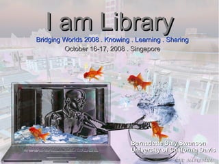 I am Library Bridging Worlds 2008 . Knowing . Learning . Sharing October 16-17, 2008 . Singapore Bernadette Daly Swanson University of California Davis 