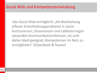 Social W e b und Kompetenzentwicklung Das Social Web ermöglicht „die Bearbeitung offener Entscheidungsprobleme in sozial kontroversen, Dissonanzen und Labilisierungen setzenden Kommunikationsformen; sie sind daher ideal geeignet, Kompetenzen im Netz zu ermöglichen“ (Erpenbeck & Sauter) 