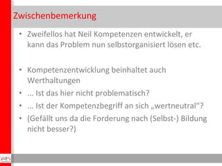 Zwischenbemerkung Zweifellos hat Neil Kompetenzen entwickelt, er kann das Problem nun selbstorganisiert lösen etc. Kompetenzentwicklung beinhaltet auch Werthaltungen ... Ist das hier nicht problematisch? ... Ist der Kompetenzbegriff an sich „wertneutral“? (Gefällt uns da die Forderung nach (Selbst-) Bildung nicht besser?) 