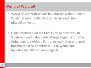 World of Warcraft World of Warcraft ist das beliebteste Online-Rollen-Spiel, hat mehr aktive Nutzer als Second Life – obwohl es kostet. Gildenmeister sind die Chefs von mindestens 10 Spielern – und haben jede Menge organisatorische Aufgaben, entwickeln Führungsqualitäten und auch buchhalterische Kenntnisse – z.B. wenn eine Inventur der Waffen angesagt ist 
