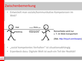 Zwischenbemerkung Entwickelt man soziale/kommunikative Kompetenzen im Web?  „ sozial kompetentes Verhalten“ ist situationsabhängig Erpenbeck dazu: Digitale Welt ist auch ein Teil der Realität! Nonverbales wird nur z. T. im Web transportiert (Abb.  http://tinyurl.com/locqws )  