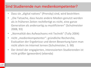 Sind Studierende nun medienkompetenter? Dass sie „digital natives“ (Prensky) sind, wird bestritten: „ Die Tatsache, dass heute andere Medien genutzt werden als in früheren Zeiten rechtfertigt es nicht, eine ganze Generation als andersartig zu mystifizieren“ (Schulmeister 2008, 93) „ Normalität des Aufwachsens mit Technik“ (Tully 2004) nicht „medienkompetenter“: gründliche Recherche, Evaluation der Ergebnisse und deren Bewertung kann man nicht allein im Internet lernen (Schulmeister, S. 90) Der Anteil der engagierten, interessierten Studierenden ist nicht größer (geworden) (ebenda) 
