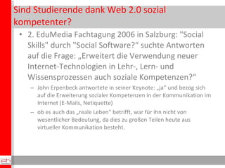 Sind Studierende dank Web 2.0 sozial kompetenter? 2. EduMedia Fachtagung 2006 in Salzburg: "Social Skills" durch "Social Software?“ suchte Antworten auf die Frage: „Erweitert die Verwendung neuer Internet-Technologien in Lehr-, Lern- und Wissensprozessen auch soziale Kompetenzen?“ John Erpenbeck antwortete in seiner Keynote: „ja“ und bezog sich auf die Erweiterung sozialer Kompetenzen in der Kommunikation im Internet (E-Mails, Netiquette)  ob es auch das „reale Leben“ betrifft, war für ihn nicht von wesentlicher Bedeutung, da dies zu großen Teilen heute aus virtueller Kommunikation besteht.  