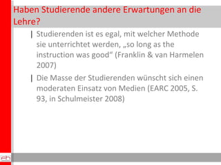 Haben Studierende andere Erwartungen an die Lehre? Studierenden ist es egal, mit welcher Methode sie unterrichtet werden, „so long as the instruction was good“ (Franklin & van Harmelen 2007) Die Masse der Studierenden wünscht sich einen moderaten Einsatz von Medien (EARC 2005, S. 93, in Schulmeister 2008) 