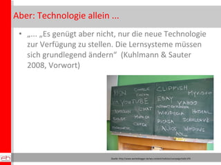 Aber: Technologie allein ... „ ... „Es genügt aber nicht, nur die neue Technologie zur Verfügung zu stellen. Die Lernsysteme müssen sich grundlegend ändern“  (Kuhlmann & Sauter 2008, Vorwort) Quelle: http://www.werbeblogger.de/wp-content/myfotos/campaign/tafel.JPG 