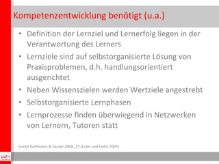 Kompetenzentwicklung benötigt (u.a.) Definition der Lernziel und Lernerfolg liegen in der Verantwortung des Lerners Lernziele sind auf selbstorganisierte Lösung von Praxisproblemen, d.h. handlungsorientiert ausgerichtet Neben Wissenszielen werden Wertziele angestrebt Selbstorganisierte Lernphasen Lernprozesse finden überwiegend in Netzwerken von Lernern, Tutoren statt (siehe Kuhlmann & Sauter 2008, 27; Euler und Hahn 2007) IIgGGoo 