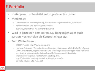 E-Portfolio Hintergrund: unterstützt selbstgesteuertes Lernen Merkmale: Dokumentation von Lernplanung, schritten und -ergebnissen im „E-Portfolio“ Kommunikation und Beratung mit anderen auch als „alternatives Assessment“ bewertet Wird in einzelnen Seminaren, Studiengängen aber auch ganzen Hochschulen als Konzept eingesetzt Zum Weiterlesen: MOSEP Projekt: http://www.mosep.org  Hornung-Prähauser, Veronika; Geser, Guntram; Hilzensauer, Wolf & Schaffert, Sandra (2007). Didaktische, organisatorische und technologische Grundlagen von E-Portfolios und Analyse internationaler Beispiele und Erfahrungen mit E-Portfolio-Implementierungen an Hochschulen. Salzburg. URL: http://edumedia.salzburgresearch.at/images/stories/e-portfolio_studie_srfg_fnma.pdf Hintergrund: unterstützt selbstgesteuertes Lernen Merkmale: Dokumentation von Lernplanung, schritten und -ergebnissen im „E-Portfolio“ Kommunikation und Beratung mit anderen auch als „alternatives Assessment“ bewertet Wird in einzelnen Seminaren, Studiengängen aber auch ganzen Hochschulen als Konzept eingesetzt Zum Weiterlesen: MOSEP Projekt: http://www.mosep.org  Hornung-Prähauser, Veronika; Geser, Guntram; Hilzensauer, Wolf & Schaffert, Sandra (2007). Didaktische, organisatorische und technologische Grundlagen von E-Portfolios und Analyse internationaler Beispiele und Erfahrungen mit E-Portfolio-Implementierungen an Hochschulen. Salzburg. URL: http://edumedia.salzburgresearch.at/images/stories/e-portfolio_studie_srfg_fnma.pdf 