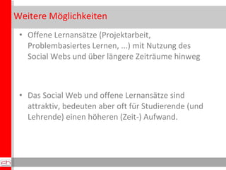 Weitere Möglichkeiten Offene Lernansätze (Projektarbeit, Problembasiertes Lernen, ...) mit Nutzung des Social Webs und über längere Zeiträume hinweg Das Social Web und offene Lernansätze sind attraktiv, bedeuten aber oft für Studierende (und Lehrende) einen höheren (Zeit-) Aufwand. 