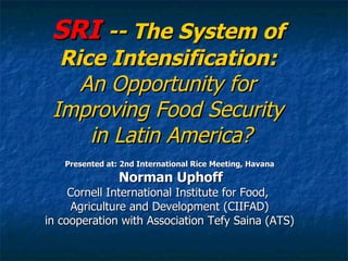 SRI  -- The System of  Rice Intensification:  An Opportunity for  Improving Food Security  in Latin America? Presented at: 2nd International Rice Meeting, Havana Norman Uphoff Cornell International Institute for Food,  Agriculture and Development (CIIFAD) in cooperation with Association Tefy Saina (ATS) 