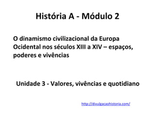 Unidade 3 - Valores, vivências e quotidiano
http://divulgacaohistoria.com/
História A - Módulo 2
O dinamismo civilizacional da Europa
Ocidental nos séculos XIII a XIV – espaços,
poderes e vivências
 