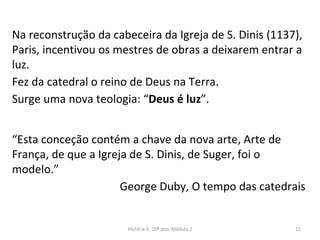 Na reconstrução da cabeceira da Igreja de S. Dinis (1137),
Paris, incentivou os mestres de obras a deixarem entrar a
luz.
Fez da catedral o reino de Deus na Terra.
Surge uma nova teologia: “Deus é luz”.
“Esta conceção contém a chave da nova arte, Arte de
França, de que a Igreja de S. Dinis, de Suger, foi o
modelo.”
George Duby, O tempo das catedrais
História A, 10º ano, Módulo 2 11
 