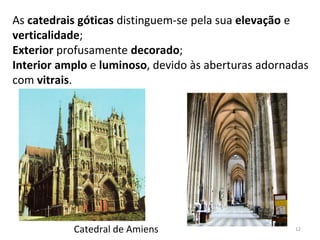 As catedrais góticas distinguem-se pela sua elevação e
verticalidade;
Exterior profusamente decorado;
Interior amplo e luminoso, devido às aberturas adornadas
com vitrais.
Catedral de Amiens 12
 