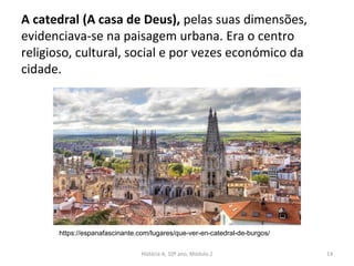 A catedral (A casa de Deus), pelas suas dimensões,
evidenciava-se na paisagem urbana. Era o centro
religioso, cultural, social e por vezes económico da
cidade.
História A, 10º ano, Módulo 2 14
https://espanafascinante.com/lugares/que-ver-en-catedral-de-burgos/
 