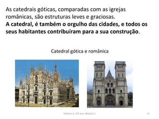 As catedrais góticas, comparadas com as igrejas
românicas, são estruturas leves e graciosas.
A catedral, é também o orgulho das cidades, e todos os
seus habitantes contribuíram para a sua construção.
Catedral gótica e românica
História A, 10º ano, Módulo 2 15
 