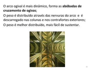 O arco ogival é mais dinâmico, forma as abóbadas de
cruzamento de ogivas;
O peso é distribuído através das nervuras do arco e é
descarregado nas colunas e nos contrafortes exteriores;
O peso é melhor distribuído, mais fácil de sustentar.
História A, 10º ano, Módulo 2 19
 