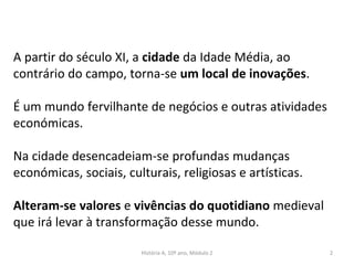 A partir do século XI, a cidade da Idade Média, ao
contrário do campo, torna-se um local de inovações.
É um mundo fervilhante de negócios e outras atividades
económicas.
Na cidade desencadeiam-se profundas mudanças
económicas, sociais, culturais, religiosas e artísticas.
Alteram-se valores e vivências do quotidiano medieval
que irá levar à transformação desse mundo.
História A, 10º ano, Módulo 2 2
 