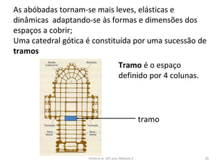 As abóbadas tornam-se mais leves, elásticas e
dinâmicas adaptando-se às formas e dimensões dos
espaços a cobrir;
Uma catedral gótica é constituída por uma sucessão de
tramos
tramo
Tramo é o espaço
definido por 4 colunas.
História A, 10º ano, Módulo 2 20
 