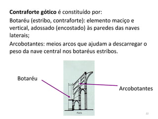 Botaréu
Arcobotantes
Contraforte gótico é constituído por:
Botaréu (estribo, contraforte): elemento maciço e
vertical, adossado (encostado) às paredes das naves
laterais;
Arcobotantes: meios arcos que ajudam a descarregar o
peso da nave central nos botaréus estribos.
22
 