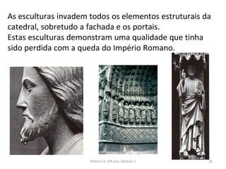 As esculturas invadem todos os elementos estruturais da
catedral, sobretudo a fachada e os portais.
Estas esculturas demonstram uma qualidade que tinha
sido perdida com a queda do Império Romano.
História A, 10º ano, Módulo 2 26
 