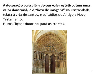 A decoração para além do seu valor estético, tem uma
valor doutrinal, é o “livro de imagens” da Cristandade,
relata a vida de santos, e episódios do Antigo e Novo
Testamento.
É uma “lição” doutrinal para os crentes.
27
 