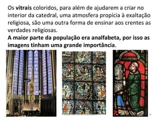Os vitrais coloridos, para além de ajudarem a criar no
interior da catedral, uma atmosfera propícia à exaltação
religiosa, são uma outra forma de ensinar aos crentes as
verdades religiosas.
A maior parte da população era analfabeta, por isso as
imagens tinham uma grande importância.
História A, 10º ano, Módulo 2 28
 