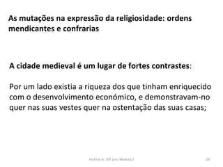 As mutações na expressão da religiosidade: ordens
mendicantes e confrarias
A cidade medieval é um lugar de fortes contrastes:
Por um lado existia a riqueza dos que tinham enriquecido
com o desenvolvimento económico, e demonstravam-no
quer nas suas vestes quer na ostentação das suas casas;
História A, 10º ano, Módulo 2 29
 