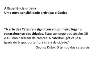 A Experiência urbana
Uma nova sensibilidade artística: o Gótico
“A arte das Catedrais significou em primeiro lugar o
renascimento das cidades. Estas ao longo dos séculos XII
e XIII não pararam de crescer. A catedral (gótica) é a
igreja do bispo, portanto a igreja da cidade.”
George Duby, O tempo das catedrais
3
 