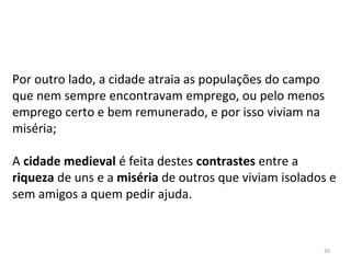 30
Por outro lado, a cidade atraia as populações do campo
que nem sempre encontravam emprego, ou pelo menos
emprego certo e bem remunerado, e por isso viviam na
miséria;
A cidade medieval é feita destes contrastes entre a
riqueza de uns e a miséria de outros que viviam isolados e
sem amigos a quem pedir ajuda.
 