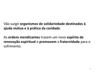 Vão surgir organismos de solidariedade destinados à
ajuda mútua e à prática da caridade.
As ordens mendicantes trazem um novo espírito de
renovação espiritual e promovem a fraternidade para o
sofrimento.
31
 