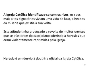32
A Igreja Católica identificava-se com os ricos, os seus
mais altos dignatários viviam uma vida de luxo, alheados
da miséria que existia à sua volta.
Esta atitude tinha provocado a revolta de muitos crentes
que se afastaram do catolicismo aderindo a heresias que
eram violentamente reprimidas pela Igreja.
Heresia é um desvio à doutrina oficial da Igreja Católica.
 