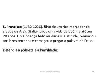 S. Francisco (1182-1226), filho de um rico mercador da
cidade de Assis (Itália) levou uma vida de boémia até aos
20 anos. Uma doença fê-lo mudar a sua atitude, renunciou
aos bens terrenos e começou a pregar a palavra de Deus.
Defendia a pobreza e a humildade;
História A, 10º ano, Módulo 2 34
 