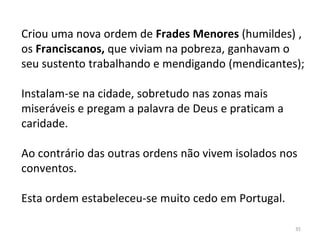 35
Criou uma nova ordem de Frades Menores (humildes) ,
os Franciscanos, que viviam na pobreza, ganhavam o
seu sustento trabalhando e mendigando (mendicantes);
Instalam-se na cidade, sobretudo nas zonas mais
miseráveis e pregam a palavra de Deus e praticam a
caridade.
Ao contrário das outras ordens não vivem isolados nos
conventos.
Esta ordem estabeleceu-se muito cedo em Portugal.
 