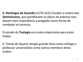 S. Domingos de Gusmão (1170-1221) fundou a ordem dos
Dominicanos, que partilhavam os ideais de pobreza mas
davam mais importância à pregação como forma de
combater as heresias.
O estudo da Teologia era muito importante para estes
frades.
S. Tomás de Aquino atingiu grande fama como teólogo e
professor universitário como outros membros desta
ordem.
36
 