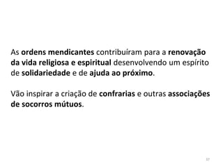 37
As ordens mendicantes contribuíram para a renovação
da vida religiosa e espiritual desenvolvendo um espírito
de solidariedade e de ajuda ao próximo.
Vão inspirar a criação de confrarias e outras associações
de socorros mútuos.
 