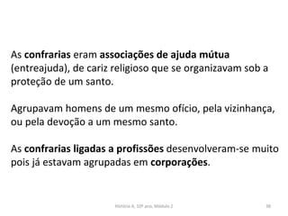 As confrarias eram associações de ajuda mútua
(entreajuda), de cariz religioso que se organizavam sob a
proteção de um santo.
Agrupavam homens de um mesmo ofício, pela vizinhança,
ou pela devoção a um mesmo santo.
As confrarias ligadas a profissões desenvolveram-se muito
pois já estavam agrupadas em corporações.
História A, 10º ano, Módulo 2 38
 